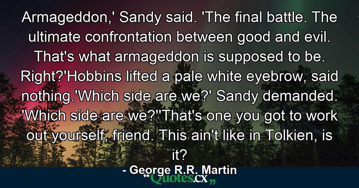 Armageddon,' Sandy said. 'The final battle. The ultimate confrontation between good and evil. That's what armageddon is supposed to be. Right?'Hobbins lifted a pale white eyebrow, said nothing.'Which side are we?' Sandy demanded. 'Which side are we?''That's one you got to work out yourself, friend. This ain't like in Tolkien, is it? - Quote by George R.R. Martin