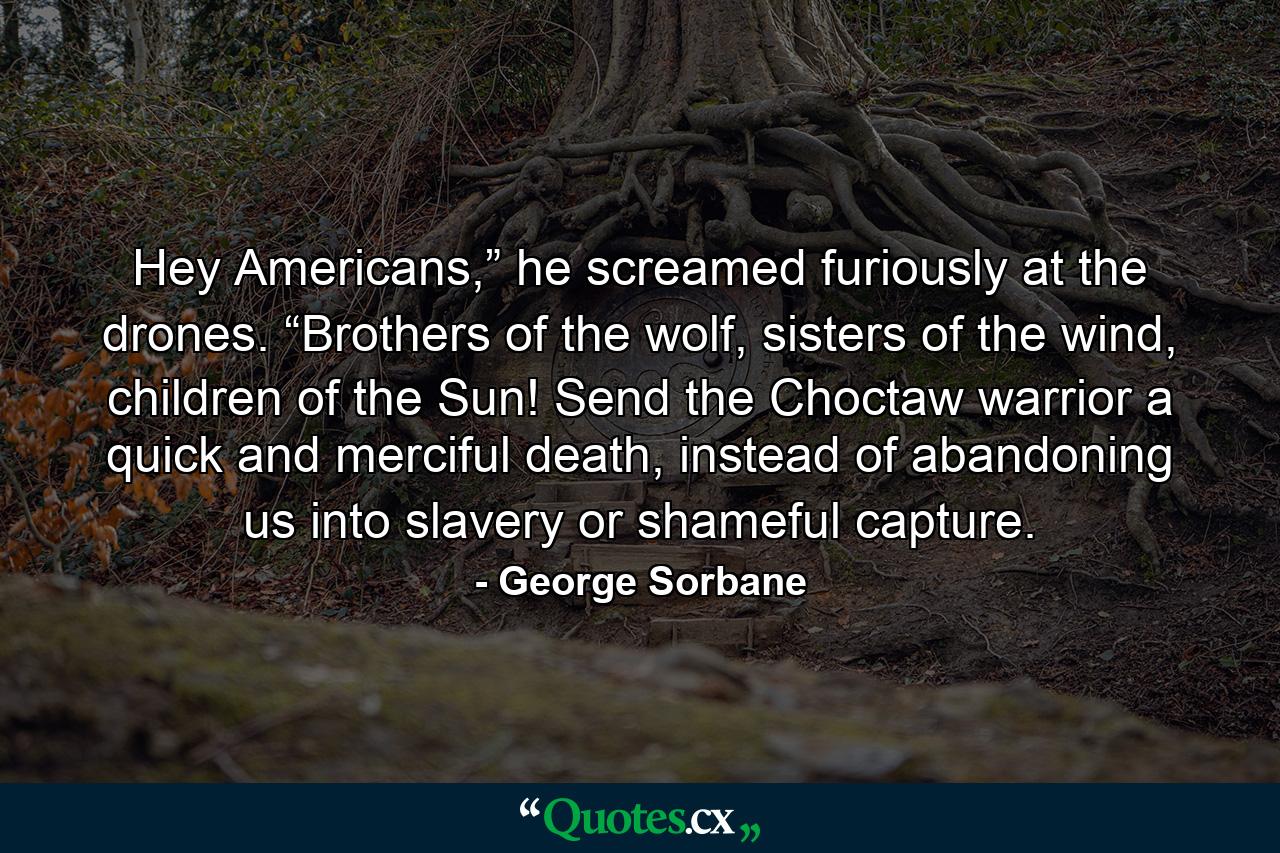 Hey Americans,” he screamed furiously at the drones. “Brothers of the wolf, sisters of the wind, children of the Sun! Send the Choctaw warrior a quick and merciful death, instead of abandoning us into slavery or shameful capture. - Quote by George Sorbane