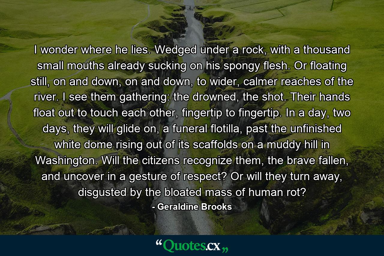 I wonder where he lies. Wedged under a rock, with a thousand small mouths already sucking on his spongy flesh. Or floating still, on and down, on and down, to wider, calmer reaches of the river. I see them gathering: the drowned, the shot. Their hands float out to touch each other, fingertip to fingertip. In a day, two days, they will glide on, a funeral flotilla, past the unfinished white dome rising out of its scaffolds on a muddy hill in Washington. Will the citizens recognize them, the brave fallen, and uncover in a gesture of respect? Or will they turn away, disgusted by the bloated mass of human rot? - Quote by Geraldine Brooks