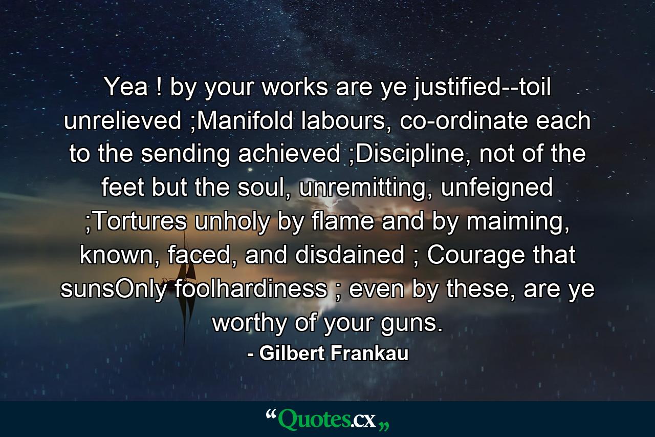 Yea ! by your works are ye justified--toil unrelieved ;Manifold labours, co-ordinate each to the sending achieved ;Discipline, not of the feet but the soul, unremitting, unfeigned ;Tortures unholy by flame and by maiming, known, faced, and disdained ; Courage that sunsOnly foolhardiness ; even by these, are ye worthy of your guns. - Quote by Gilbert Frankau