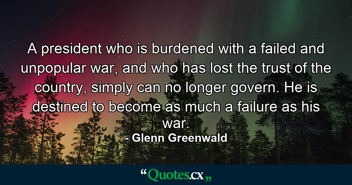 A president who is burdened with a failed and unpopular war, and who has lost the trust of the country, simply can no longer govern. He is destined to become as much a failure as his war. - Quote by Glenn Greenwald