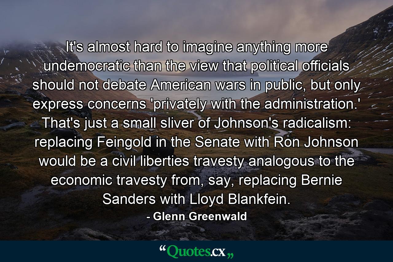 It's almost hard to imagine anything more undemocratic than the view that political officials should not debate American wars in public, but only express concerns 'privately with the administration.' That's just a small sliver of Johnson's radicalism: replacing Feingold in the Senate with Ron Johnson would be a civil liberties travesty analogous to the economic travesty from, say, replacing Bernie Sanders with Lloyd Blankfein. - Quote by Glenn Greenwald