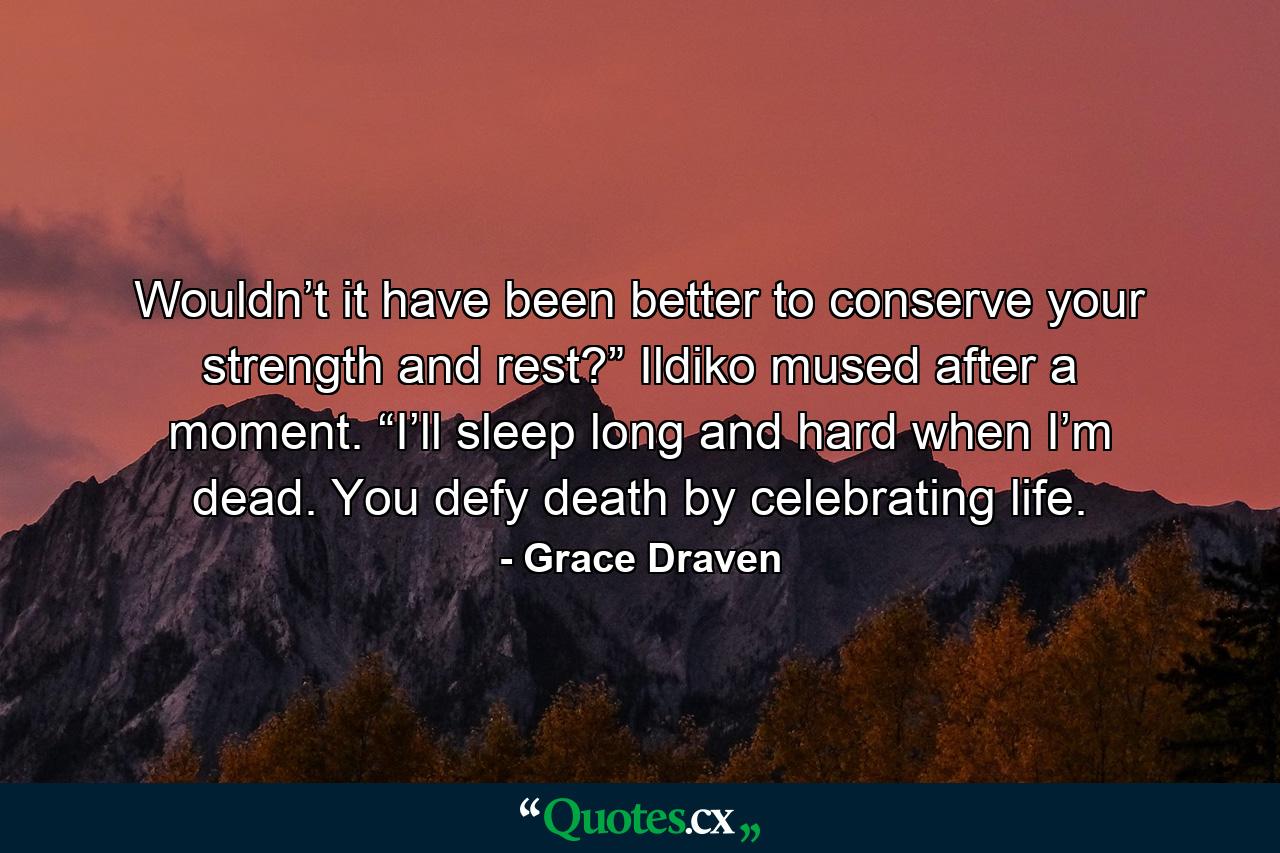 Wouldn’t it have been better to conserve your strength and rest?” Ildiko mused after a moment. “I’ll sleep long and hard when I’m dead. You defy death by celebrating life. - Quote by Grace Draven