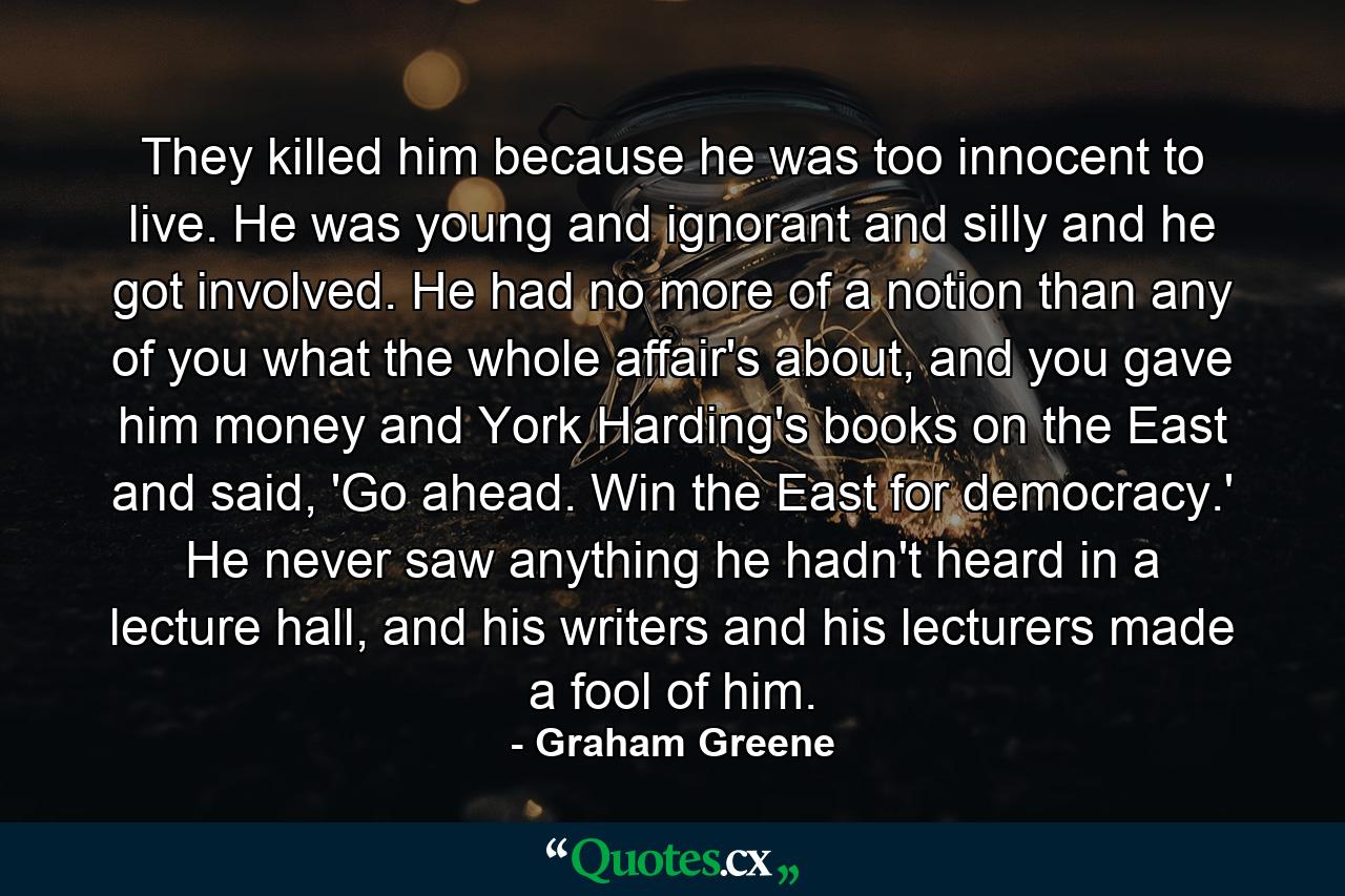 They killed him because he was too innocent to live. He was young and ignorant and silly and he got involved. He had no more of a notion than any of you what the whole affair's about, and you gave him money and York Harding's books on the East and said, 'Go ahead. Win the East for democracy.' He never saw anything he hadn't heard in a lecture hall, and his writers and his lecturers made a fool of him. - Quote by Graham Greene