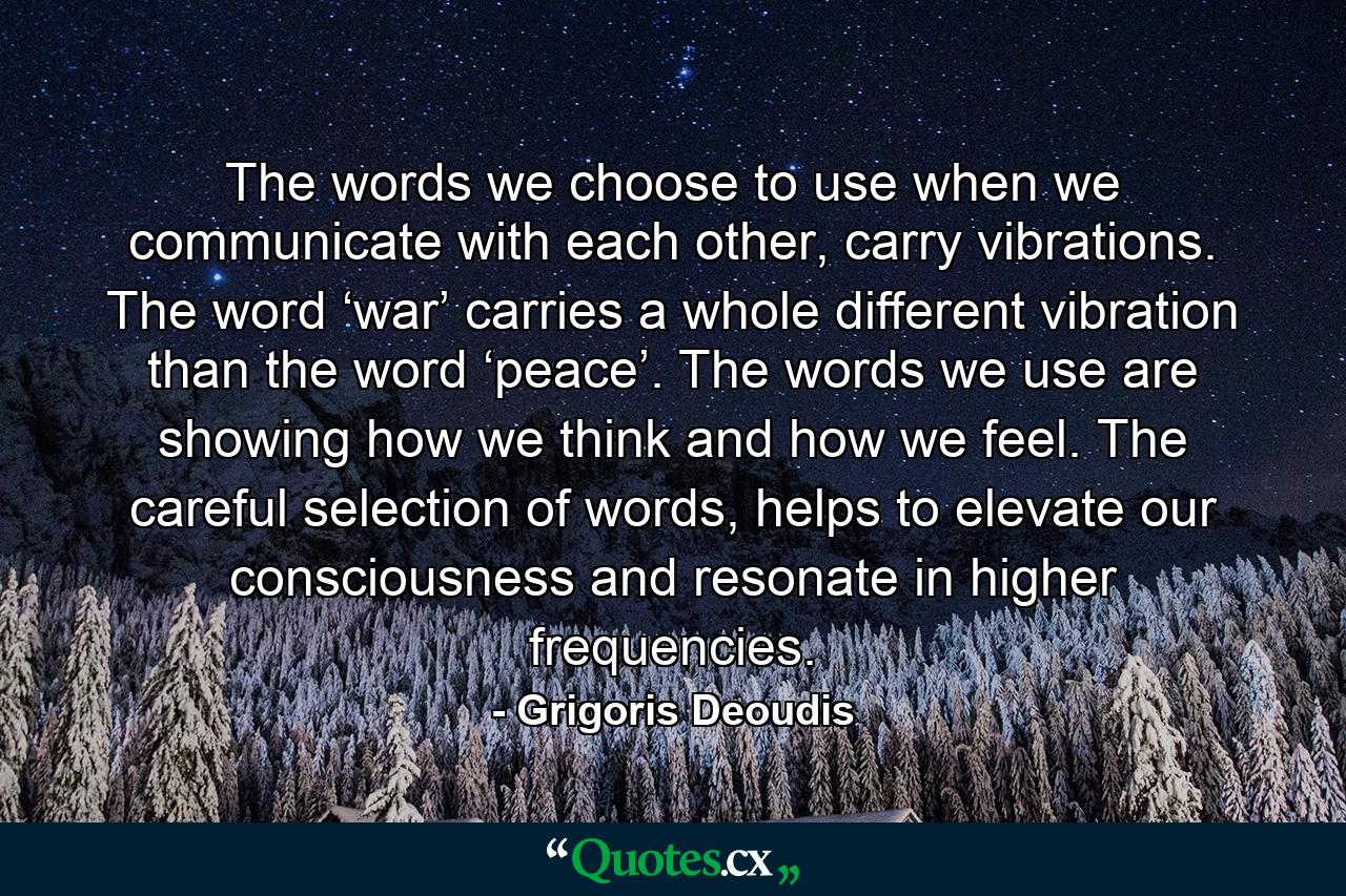 The words we choose to use when we communicate with each other, carry vibrations. The word ‘war’ carries a whole different vibration than the word ‘peace’. The words we use are showing how we think and how we feel. The careful selection of words, helps to elevate our consciousness and resonate in higher frequencies. - Quote by Grigoris Deoudis