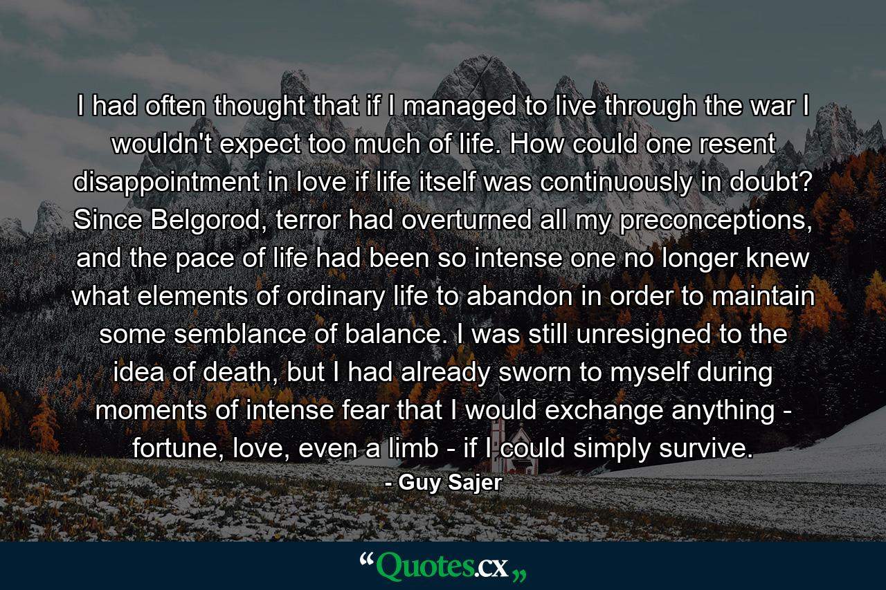 I had often thought that if I managed to live through the war I wouldn't expect too much of life. How could one resent disappointment in love if life itself was continuously in doubt? Since Belgorod, terror had overturned all my preconceptions, and the pace of life had been so intense one no longer knew what elements of ordinary life to abandon in order to maintain some semblance of balance. I was still unresigned to the idea of death, but I had already sworn to myself during moments of intense fear that I would exchange anything - fortune, love, even a limb - if I could simply survive. - Quote by Guy Sajer