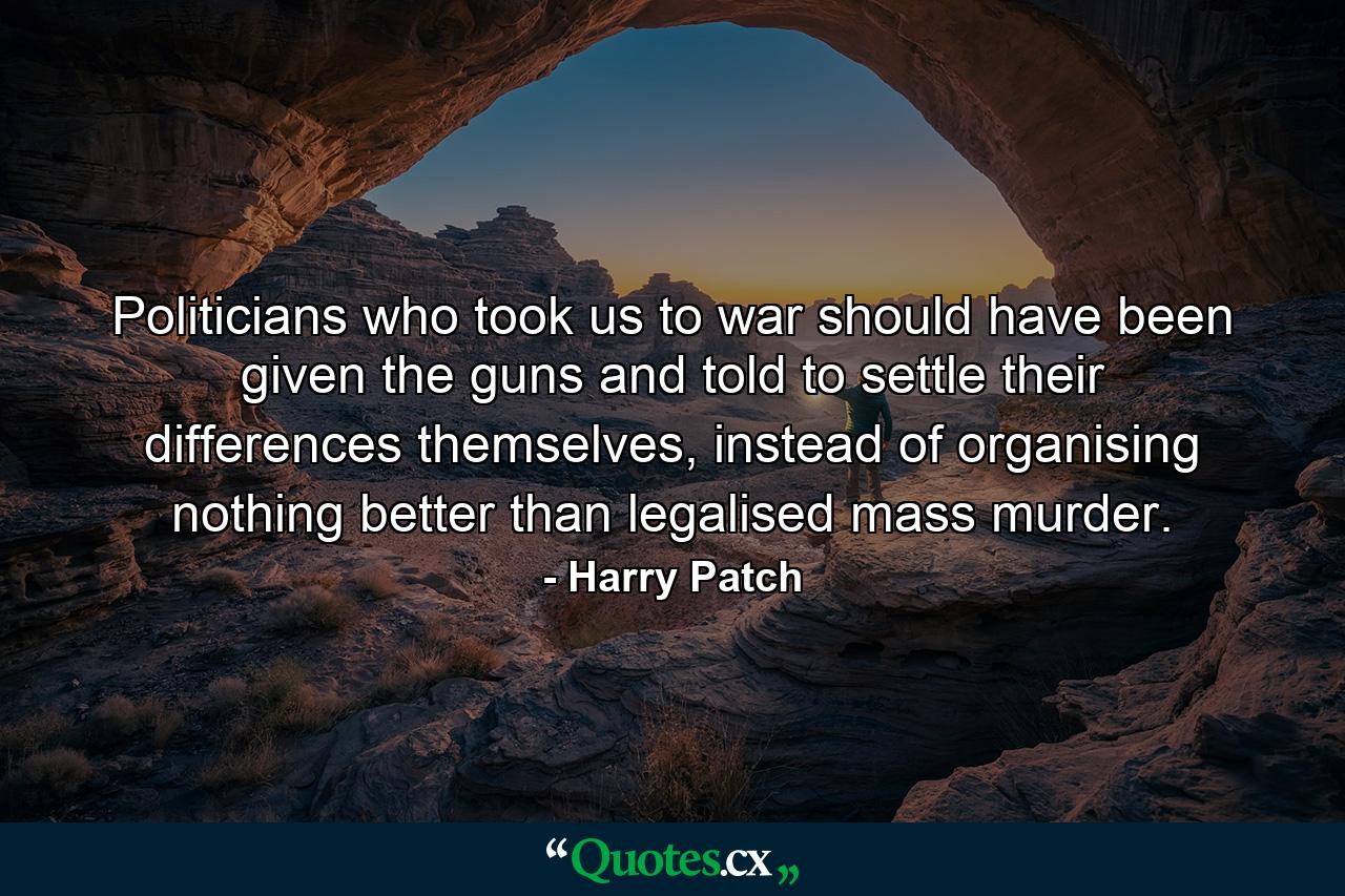 Politicians who took us to war should have been given the guns and told to settle their differences themselves, instead of organising nothing better than legalised mass murder. - Quote by Harry Patch