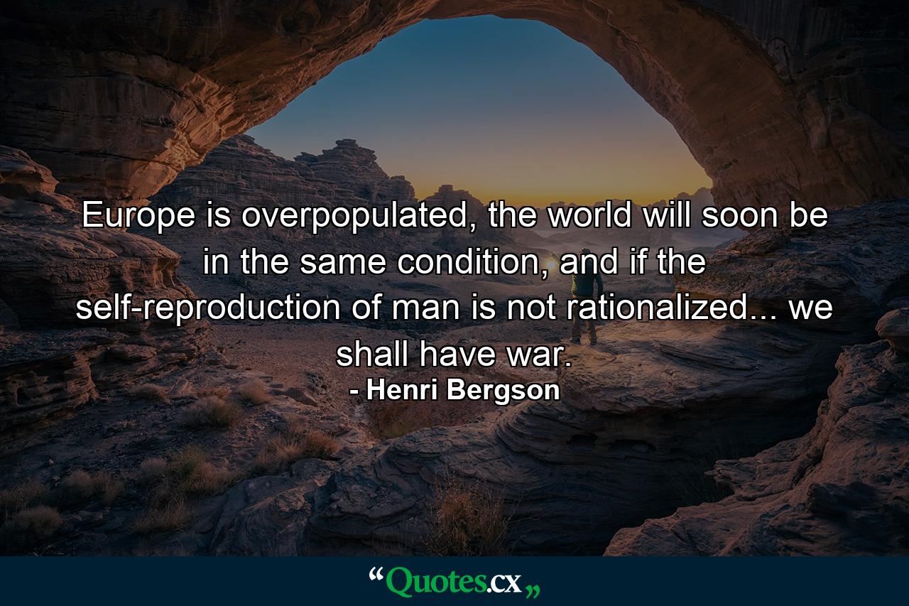 Europe is overpopulated, the world will soon be in the same condition, and if the self-reproduction of man is not rationalized... we shall have war. - Quote by Henri Bergson