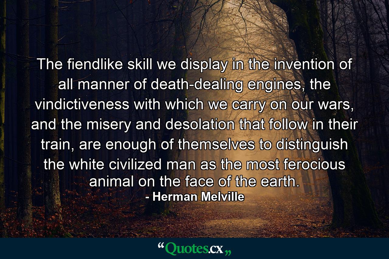 The fiendlike skill we display in the invention of all manner of death-dealing engines, the vindictiveness with which we carry on our wars, and the misery and desolation that follow in their train, are enough of themselves to distinguish the white civilized man as the most ferocious animal on the face of the earth. - Quote by Herman Melville