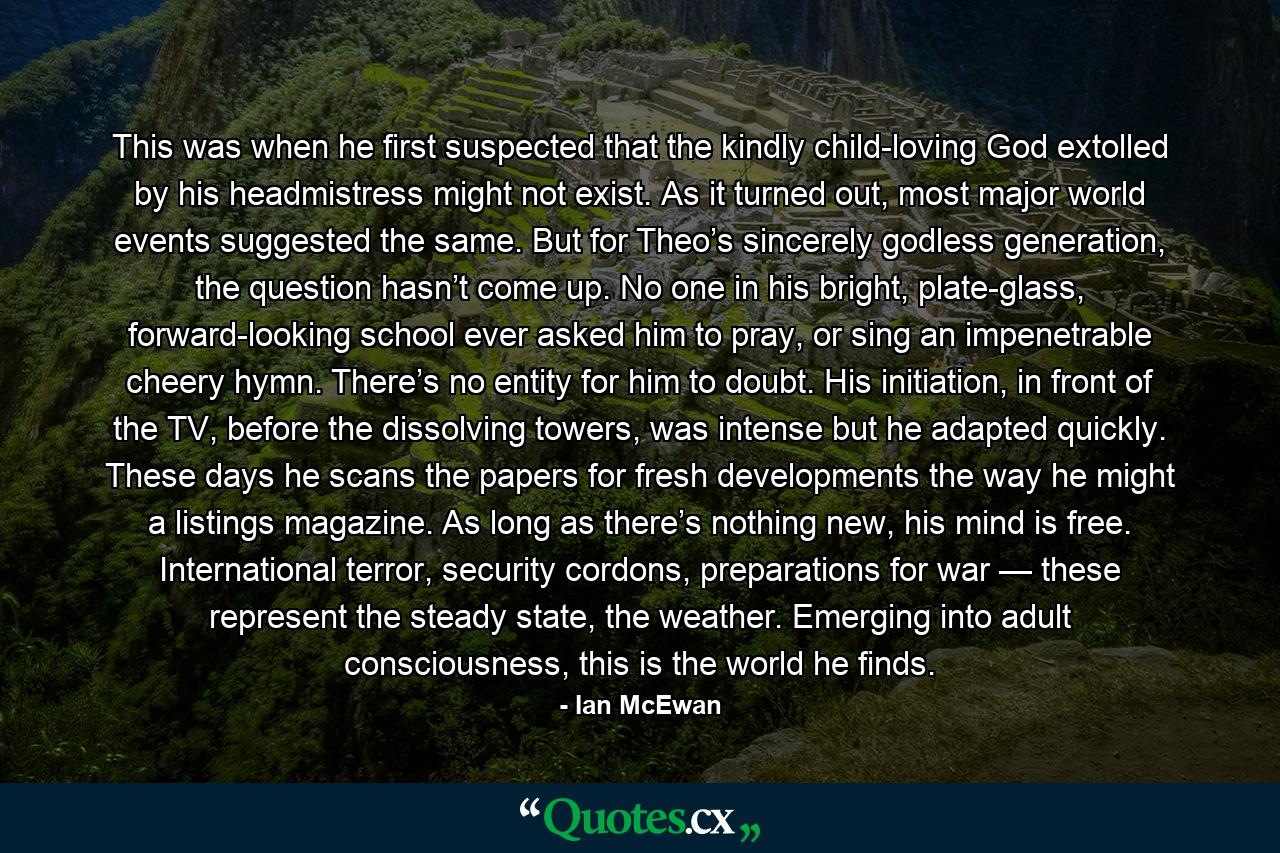 This was when he first suspected that the kindly child-loving God extolled by his headmistress might not exist. As it turned out, most major world events suggested the same. But for Theo’s sincerely godless generation, the question hasn’t come up. No one in his bright, plate-glass, forward-looking school ever asked him to pray, or sing an impenetrable cheery hymn. There’s no entity for him to doubt. His initiation, in front of the TV, before the dissolving towers, was intense but he adapted quickly. These days he scans the papers for fresh developments the way he might a listings magazine. As long as there’s nothing new, his mind is free. International terror, security cordons, preparations for war — these represent the steady state, the weather. Emerging into adult consciousness, this is the world he finds. - Quote by Ian McEwan