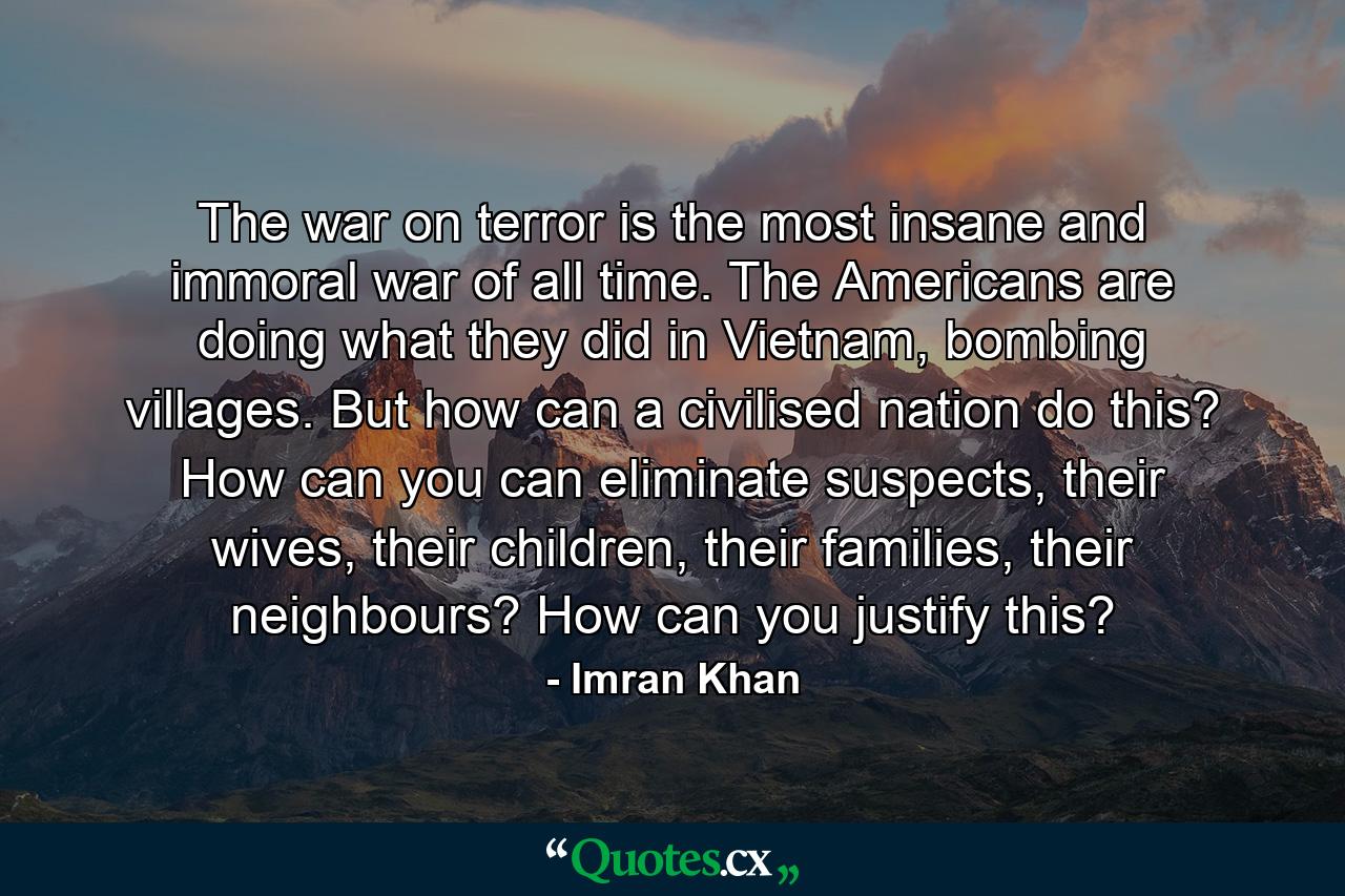 The war on terror is the most insane and immoral war of all time. The Americans are doing what they did in Vietnam, bombing villages. But how can a civilised nation do this? How can you can eliminate suspects, their wives, their children, their families, their neighbours? How can you justify this? - Quote by Imran Khan