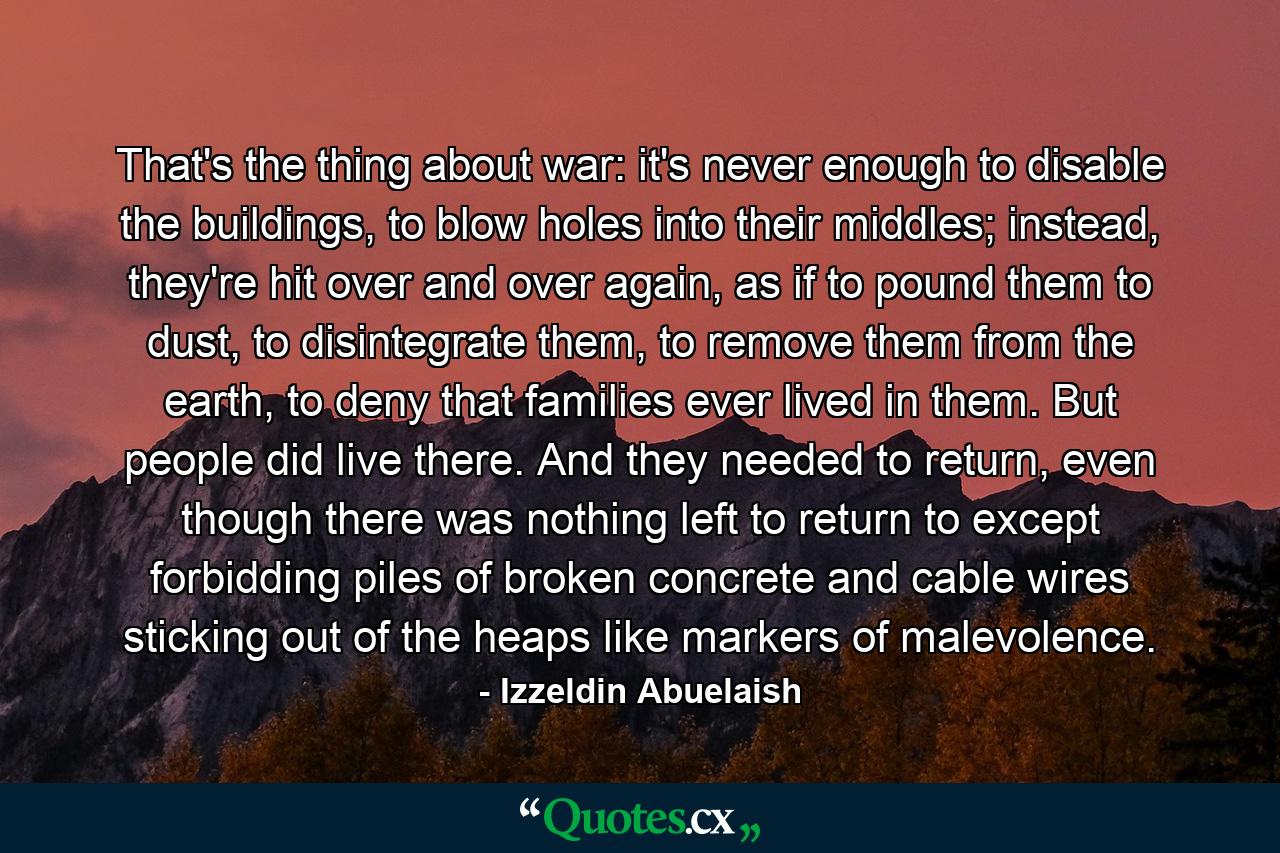 That's the thing about war: it's never enough to disable the buildings, to blow holes into their middles; instead, they're hit over and over again, as if to pound them to dust, to disintegrate them, to remove them from the earth, to deny that families ever lived in them. But people did live there. And they needed to return, even though there was nothing left to return to except forbidding piles of broken concrete and cable wires sticking out of the heaps like markers of malevolence. - Quote by Izzeldin Abuelaish