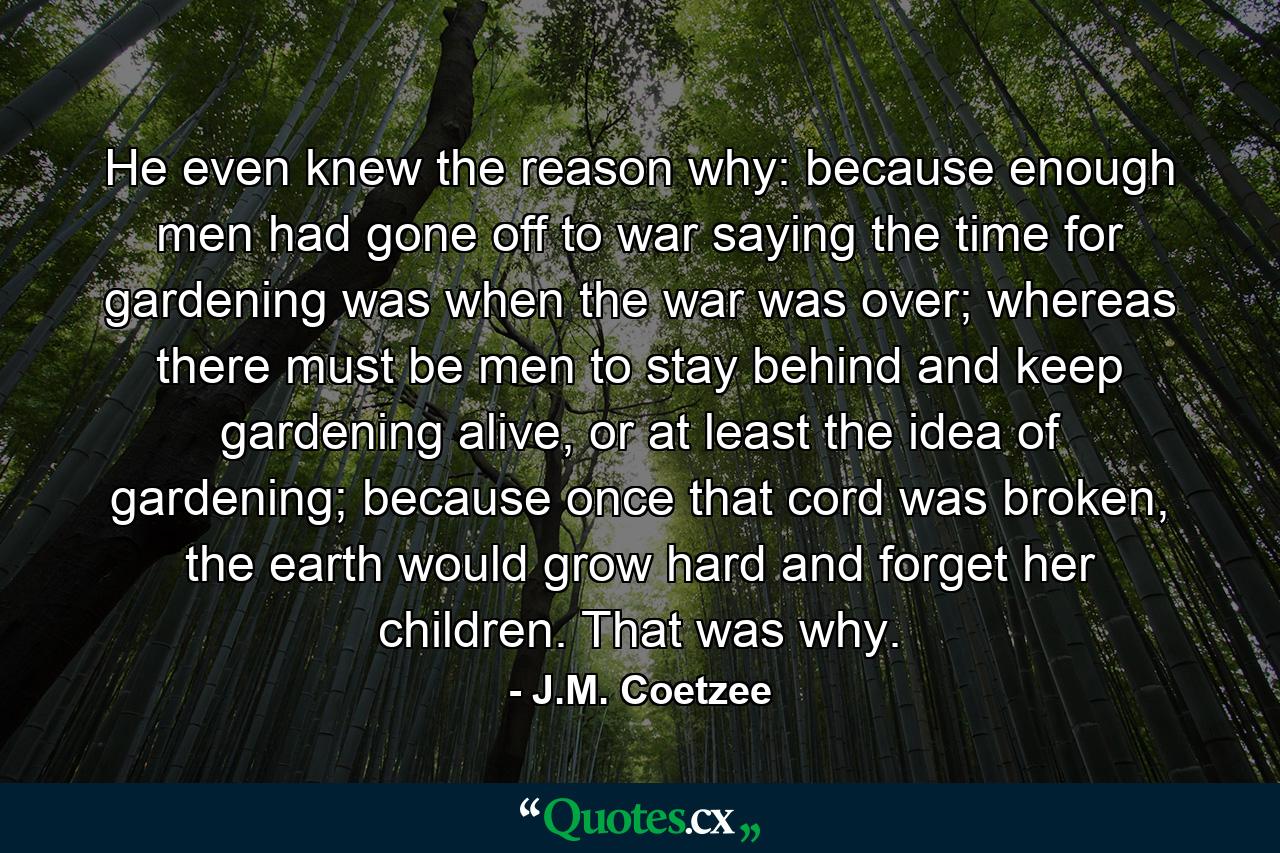 He even knew the reason why: because enough men had gone off to war saying the time for gardening was when the war was over; whereas there must be men to stay behind and keep gardening alive, or at least the idea of gardening; because once that cord was broken, the earth would grow hard and forget her children. That was why. - Quote by J.M. Coetzee