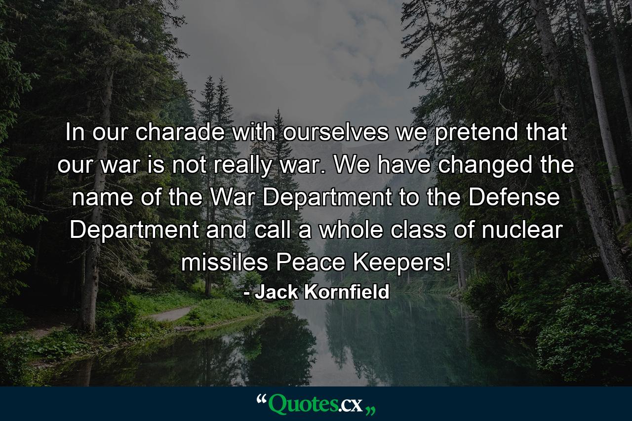 In our charade with ourselves we pretend that our war is not really war. We have changed the name of the War Department to the Defense Department and call a whole class of nuclear missiles Peace Keepers! - Quote by Jack Kornfield