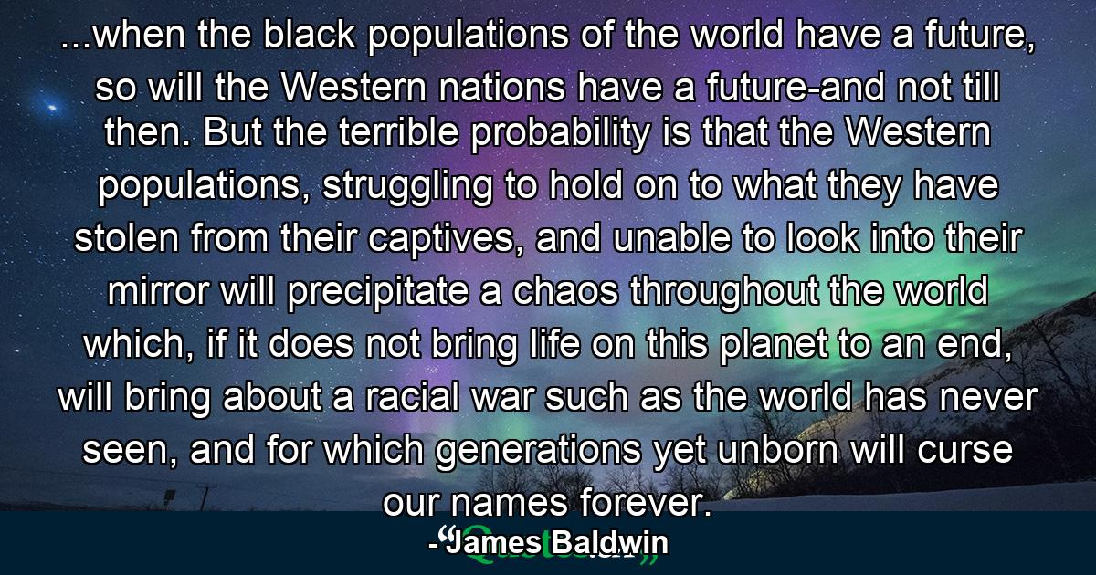 ...when the black populations of the world have a future, so will the Western nations have a future-and not till then. But the terrible probability is that the Western populations, struggling to hold on to what they have stolen from their captives, and unable to look into their mirror will precipitate a chaos throughout the world which, if it does not bring life on this planet to an end, will bring about a racial war such as the world has never seen, and for which generations yet unborn will curse our names forever. - Quote by James Baldwin