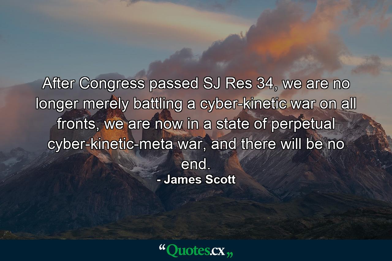 After Congress passed SJ Res 34, we are no longer merely battling a cyber-kinetic war on all fronts, we are now in a state of perpetual cyber-kinetic-meta war, and there will be no end. - Quote by James Scott