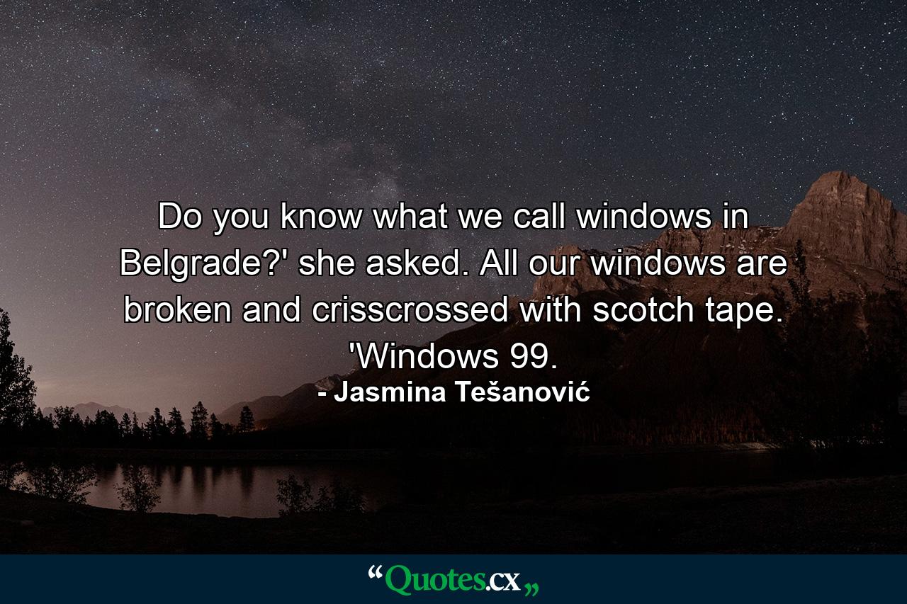 Do you know what we call windows in Belgrade?' she asked. All our windows are broken and crisscrossed with scotch tape. 'Windows 99. - Quote by Jasmina Tešanović