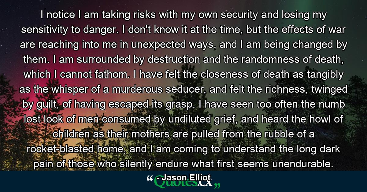 I notice I am taking risks with my own security and losing my sensitivity to danger. I don't know it at the time, but the effects of war are reaching into me in unexpected ways, and I am being changed by them. I am surrounded by destruction and the randomness of death, which I cannot fathom. I have felt the closeness of death as tangibly as the whisper of a murderous seducer, and felt the richness, twinged by guilt, of having escaped its grasp. I have seen too often the numb lost look of men consumed by undiluted grief, and heard the howl of children as their mothers are pulled from the rubble of a rocket-blasted home, and I am coming to understand the long dark pain of those who silently endure what first seems unendurable. - Quote by Jason Elliot