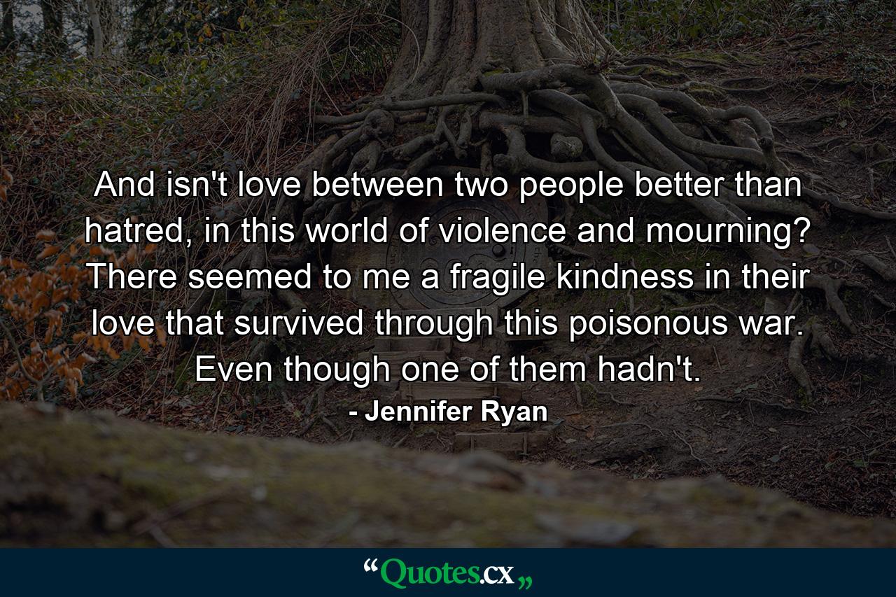 And isn't love between two people better than hatred, in this world of violence and mourning? There seemed to me a fragile kindness in their love that survived through this poisonous war. Even though one of them hadn't. - Quote by Jennifer Ryan