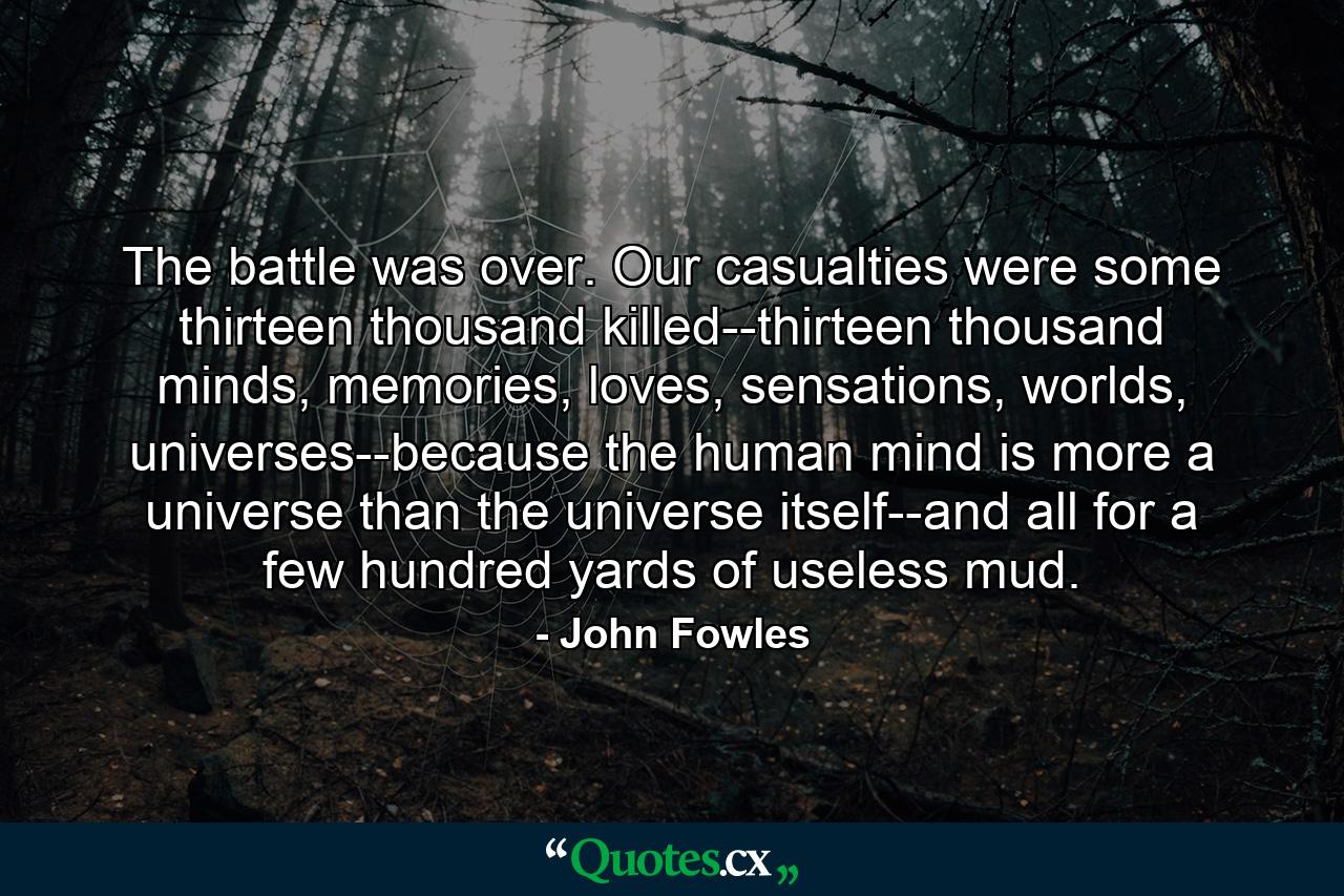 The battle was over. Our casualties were some thirteen thousand killed--thirteen thousand minds, memories, loves, sensations, worlds, universes--because the human mind is more a universe than the universe itself--and all for a few hundred yards of useless mud. - Quote by John Fowles