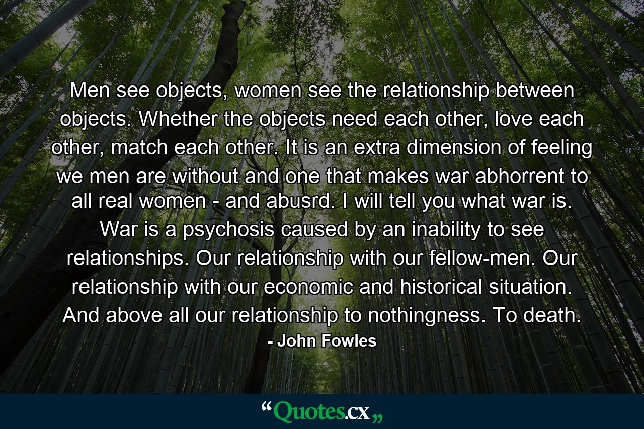 Men see objects, women see the relationship between objects. Whether the objects need each other, love each other, match each other. It is an extra dimension of feeling we men are without and one that makes war abhorrent to all real women - and abusrd. I will tell you what war is. War is a psychosis caused by an inability to see relationships. Our relationship with our fellow-men. Our relationship with our economic and historical situation. And above all our relationship to nothingness. To death. - Quote by John Fowles