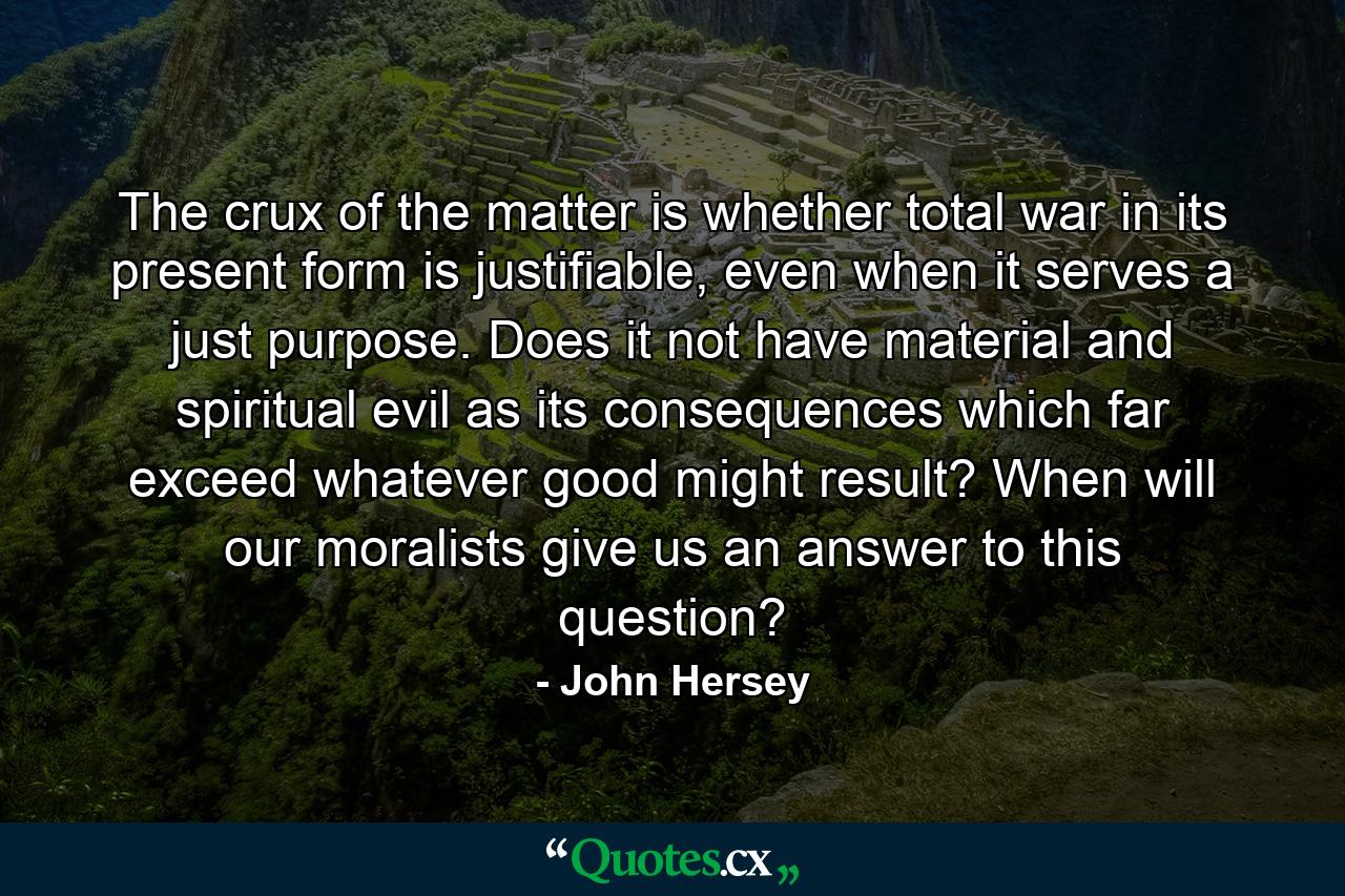 The crux of the matter is whether total war in its present form is justifiable, even when it serves a just purpose. Does it not have material and spiritual evil as its consequences which far exceed whatever good might result? When will our moralists give us an answer to this question? - Quote by John Hersey