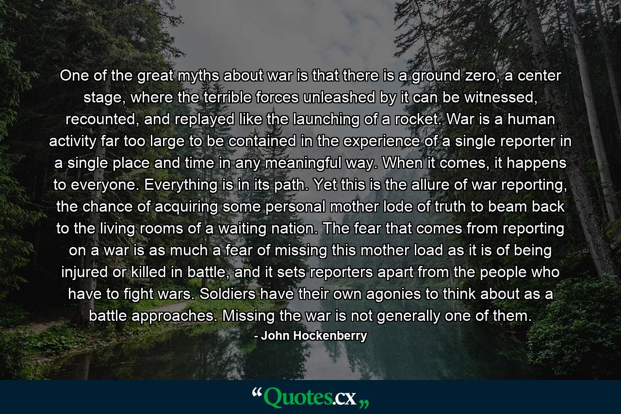 One of the great myths about war is that there is a ground zero, a center stage, where the terrible forces unleashed by it can be witnessed, recounted, and replayed like the launching of a rocket. War is a human activity far too large to be contained in the experience of a single reporter in a single place and time in any meaningful way. When it comes, it happens to everyone. Everything is in its path. Yet this is the allure of war reporting, the chance of acquiring some personal mother lode of truth to beam back to the living rooms of a waiting nation. The fear that comes from reporting on a war is as much a fear of missing this mother load as it is of being injured or killed in battle, and it sets reporters apart from the people who have to fight wars. Soldiers have their own agonies to think about as a battle approaches. Missing the war is not generally one of them. - Quote by John Hockenberry