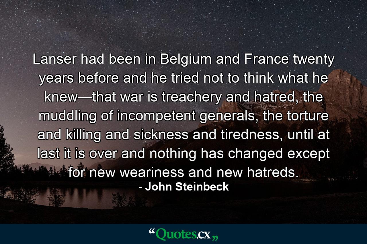 Lanser had been in Belgium and France twenty years before and he tried not to think what he knew—that war is treachery and hatred, the muddling of incompetent generals, the torture and killing and sickness and tiredness, until at last it is over and nothing has changed except for new weariness and new hatreds. - Quote by John Steinbeck