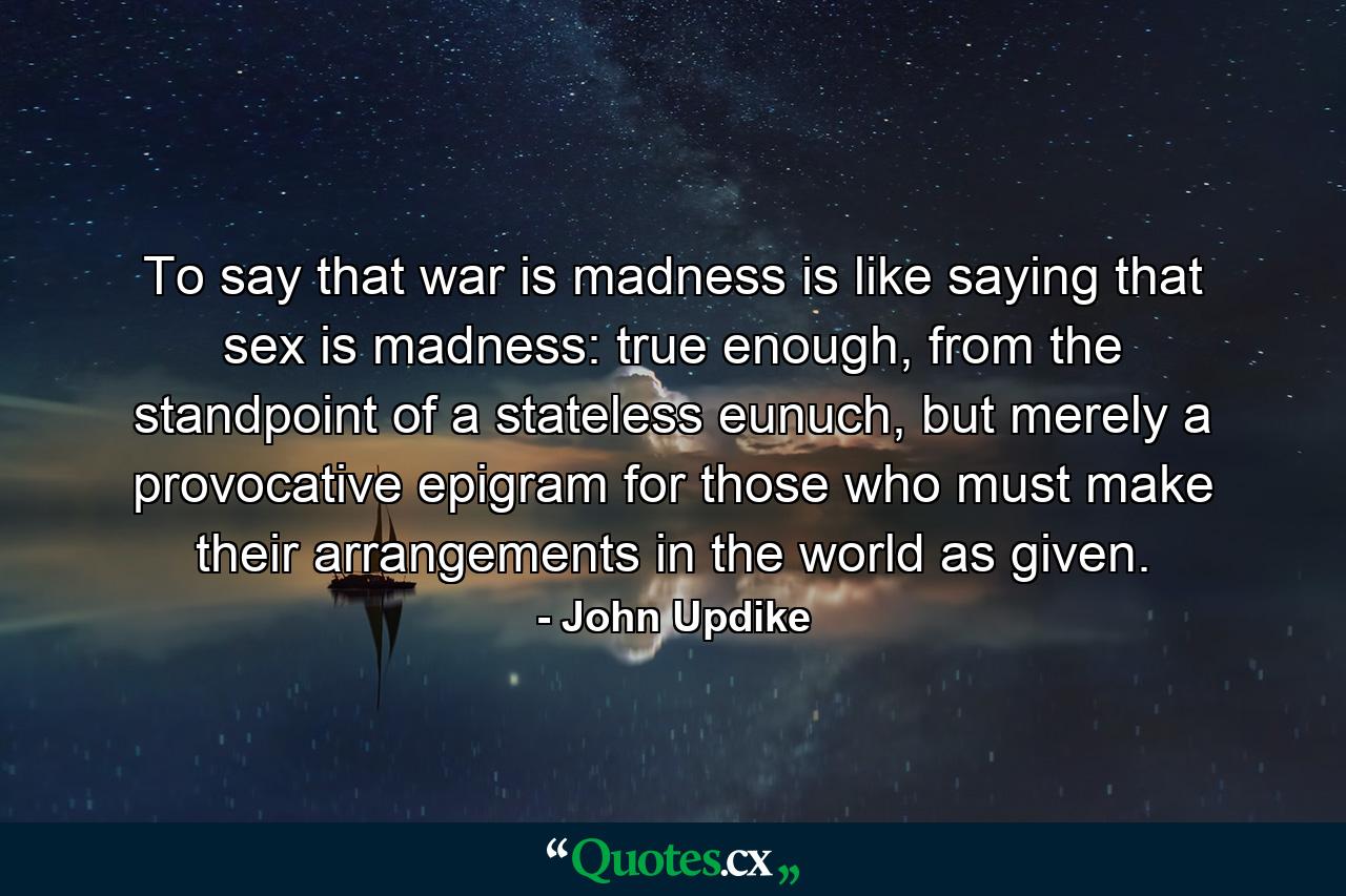 To say that war is madness is like saying that sex is madness: true enough, from the standpoint of a stateless eunuch, but merely a provocative epigram for those who must make their arrangements in the world as given. - Quote by John Updike