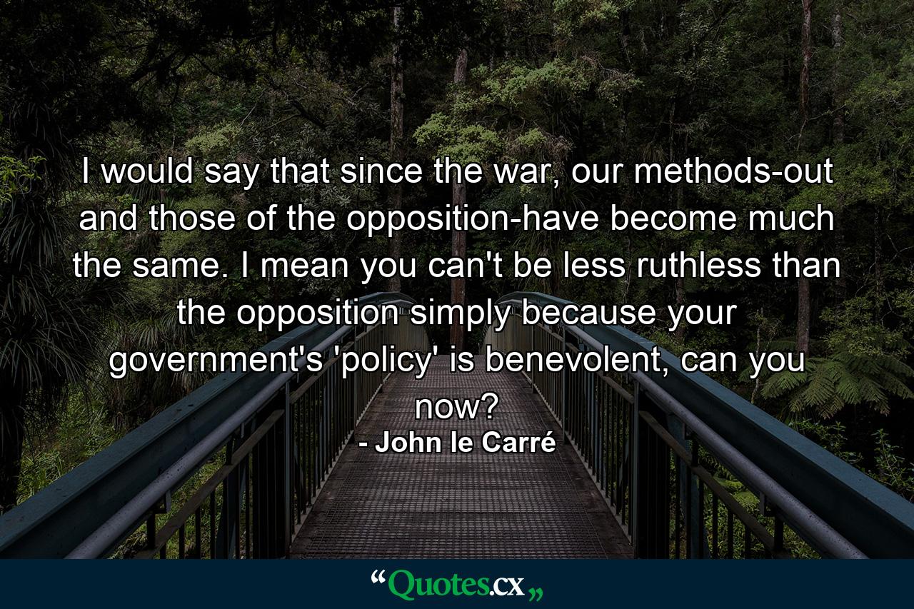 I would say that since the war, our methods-out and those of the opposition-have become much the same. I mean you can't be less ruthless than the opposition simply because your government's 'policy' is benevolent, can you now? - Quote by John le Carré