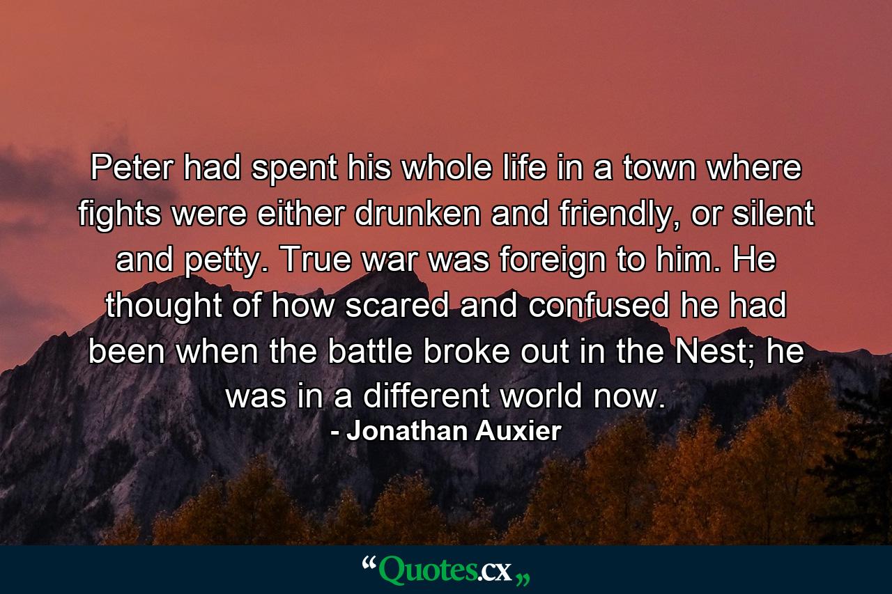 Peter had spent his whole life in a town where fights were either drunken and friendly, or silent and petty. True war was foreign to him. He thought of how scared and confused he had been when the battle broke out in the Nest; he was in a different world now. - Quote by Jonathan Auxier