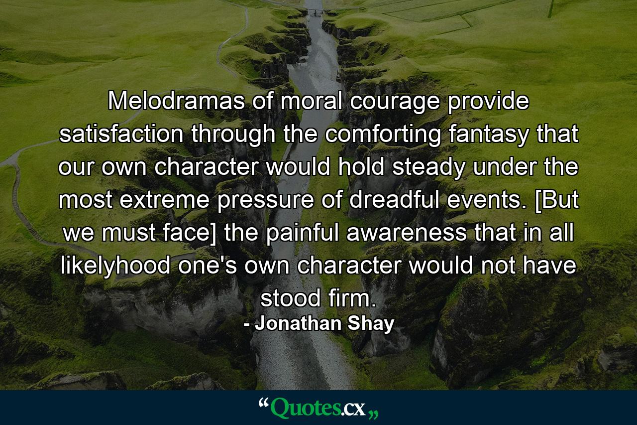 Melodramas of moral courage provide satisfaction through the comforting fantasy that our own character would hold steady under the most extreme pressure of dreadful events. [But we must face] the painful awareness that in all likelyhood one's own character would not have stood firm. - Quote by Jonathan Shay