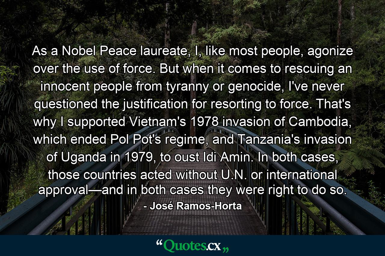 As a Nobel Peace laureate, I, like most people, agonize over the use of force. But when it comes to rescuing an innocent people from tyranny or genocide, I've never questioned the justification for resorting to force. That's why I supported Vietnam's 1978 invasion of Cambodia, which ended Pol Pot's regime, and Tanzania's invasion of Uganda in 1979, to oust Idi Amin. In both cases, those countries acted without U.N. or international approval—and in both cases they were right to do so. - Quote by José Ramos-Horta