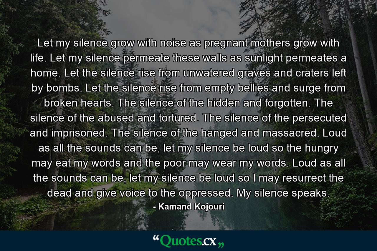 Let my silence grow with noise as pregnant mothers grow with life. Let my silence permeate these walls as sunlight permeates a home. Let the silence rise from unwatered graves and craters left by bombs. Let the silence rise from empty bellies and surge from broken hearts. The silence of the hidden and forgotten. The silence of the abused and tortured. The silence of the persecuted and imprisoned. The silence of the hanged and massacred. Loud as all the sounds can be, let my silence be loud so the hungry may eat my words and the poor may wear my words. Loud as all the sounds can be, let my silence be loud so I may resurrect the dead and give voice to the oppressed. My silence speaks. - Quote by Kamand Kojouri