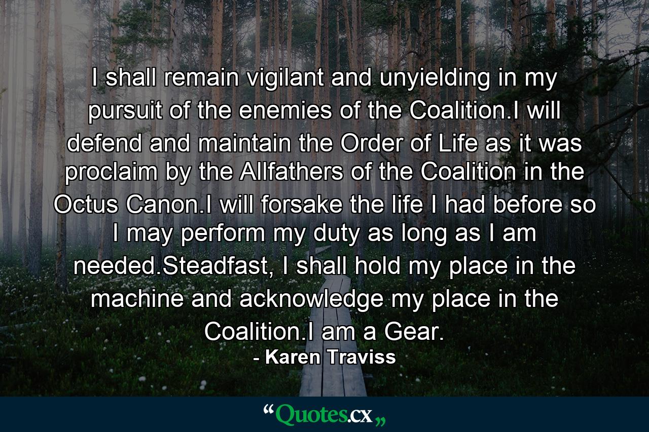 I shall remain vigilant and unyielding in my pursuit of the enemies of the Coalition.I will defend and maintain the Order of Life as it was proclaim by the Allfathers of the Coalition in the Octus Canon.I will forsake the life I had before so I may perform my duty as long as I am needed.Steadfast, I shall hold my place in the machine and acknowledge my place in the Coalition.I am a Gear. - Quote by Karen Traviss