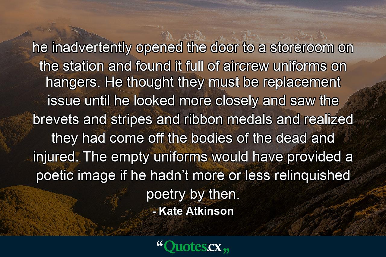 he inadvertently opened the door to a storeroom on the station and found it full of aircrew uniforms on hangers. He thought they must be replacement issue until he looked more closely and saw the brevets and stripes and ribbon medals and realized they had come off the bodies of the dead and injured. The empty uniforms would have provided a poetic image if he hadn’t more or less relinquished poetry by then. - Quote by Kate Atkinson