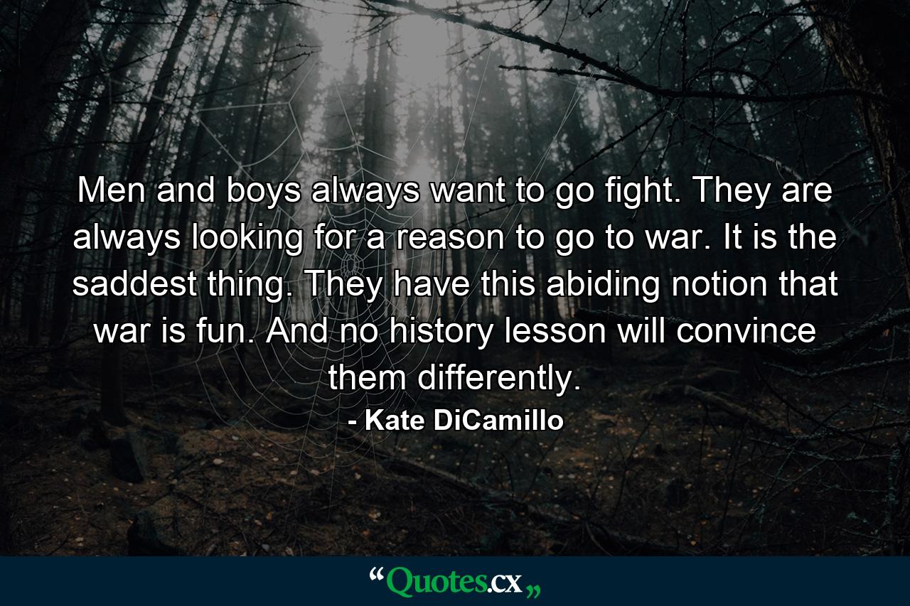 Men and boys always want to go fight. They are always looking for a reason to go to war. It is the saddest thing. They have this abiding notion that war is fun. And no history lesson will convince them differently. - Quote by Kate DiCamillo