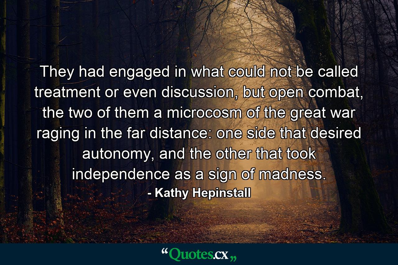 They had engaged in what could not be called treatment or even discussion, but open combat, the two of them a microcosm of the great war raging in the far distance: one side that desired autonomy, and the other that took independence as a sign of madness. - Quote by Kathy Hepinstall