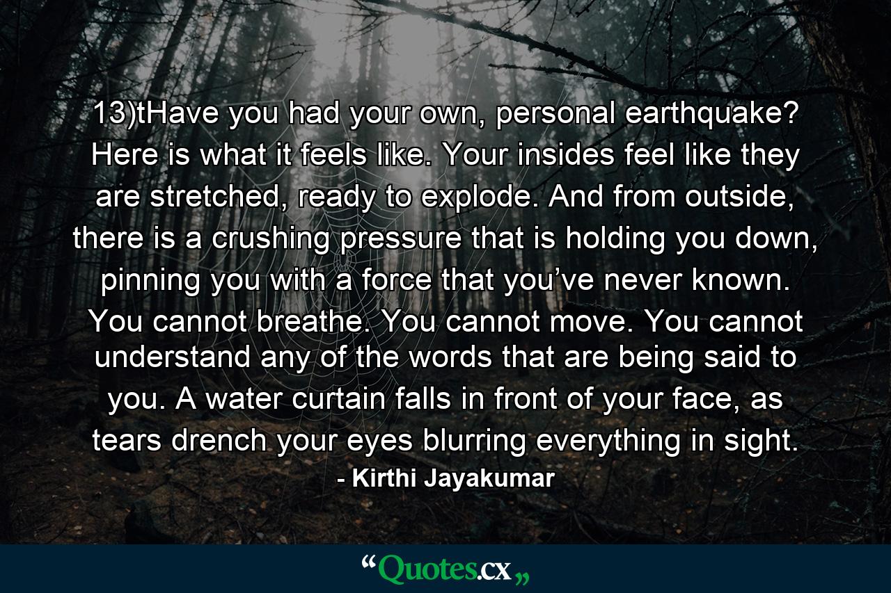 13)tHave you had your own, personal earthquake? Here is what it feels like. Your insides feel like they are stretched, ready to explode. And from outside, there is a crushing pressure that is holding you down, pinning you with a force that you’ve never known. You cannot breathe. You cannot move. You cannot understand any of the words that are being said to you. A water curtain falls in front of your face, as tears drench your eyes blurring everything in sight. - Quote by Kirthi Jayakumar