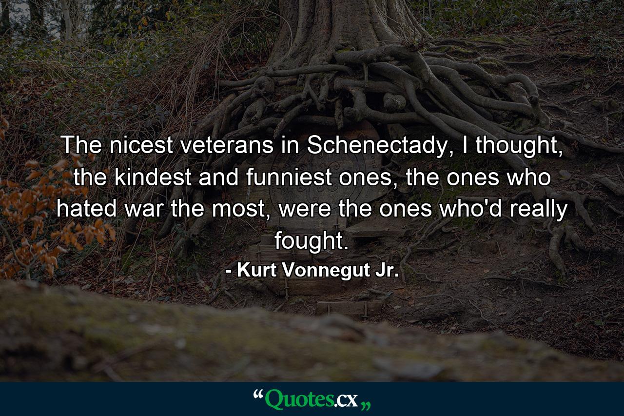 The nicest veterans in Schenectady, I thought, the kindest and funniest ones, the ones who hated war the most, were the ones who'd really fought. - Quote by Kurt Vonnegut Jr.