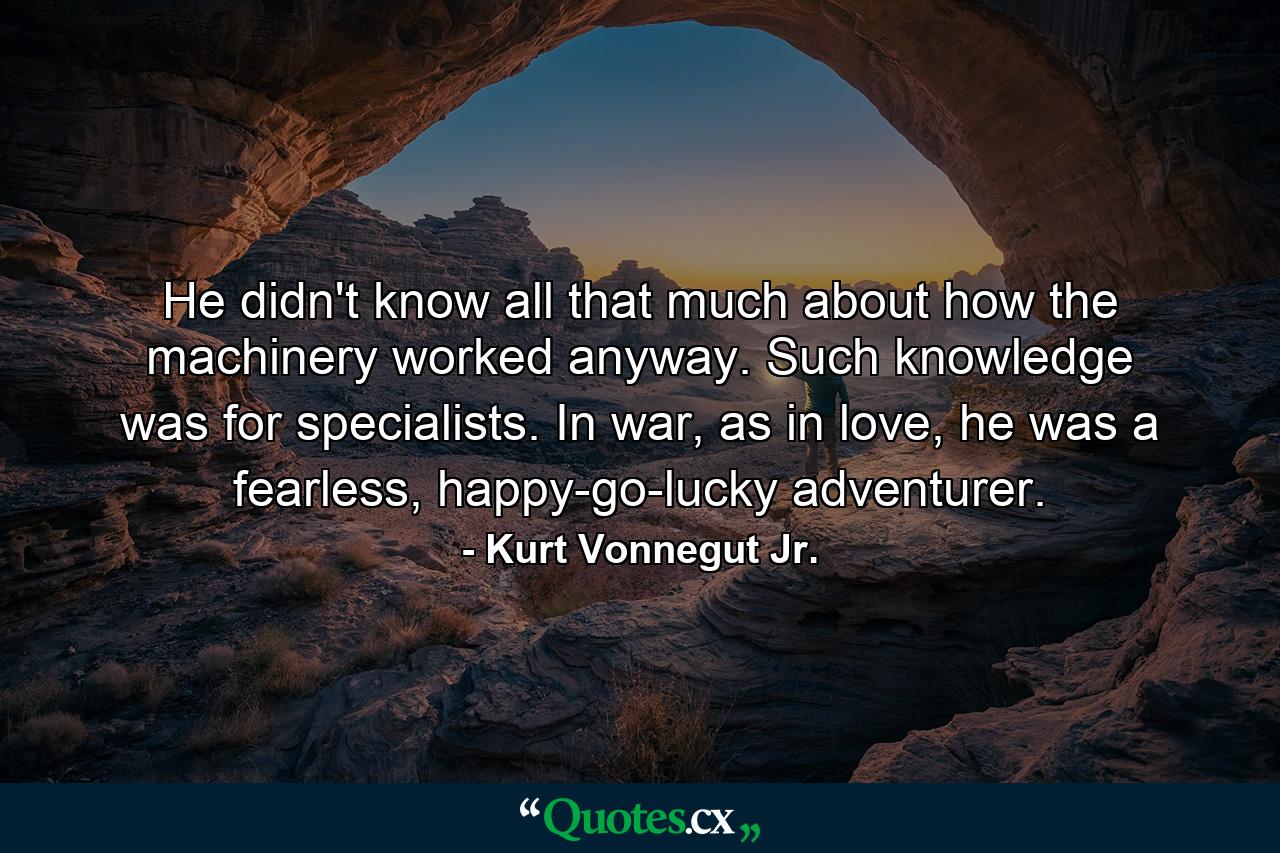 He didn't know all that much about how the machinery worked anyway. Such knowledge was for specialists. In war, as in love, he was a fearless, happy-go-lucky adventurer. - Quote by Kurt Vonnegut Jr.