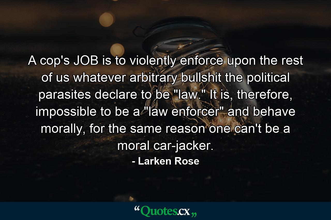 A cop's JOB is to violently enforce upon the rest of us whatever arbitrary bullshit the political parasites declare to be 