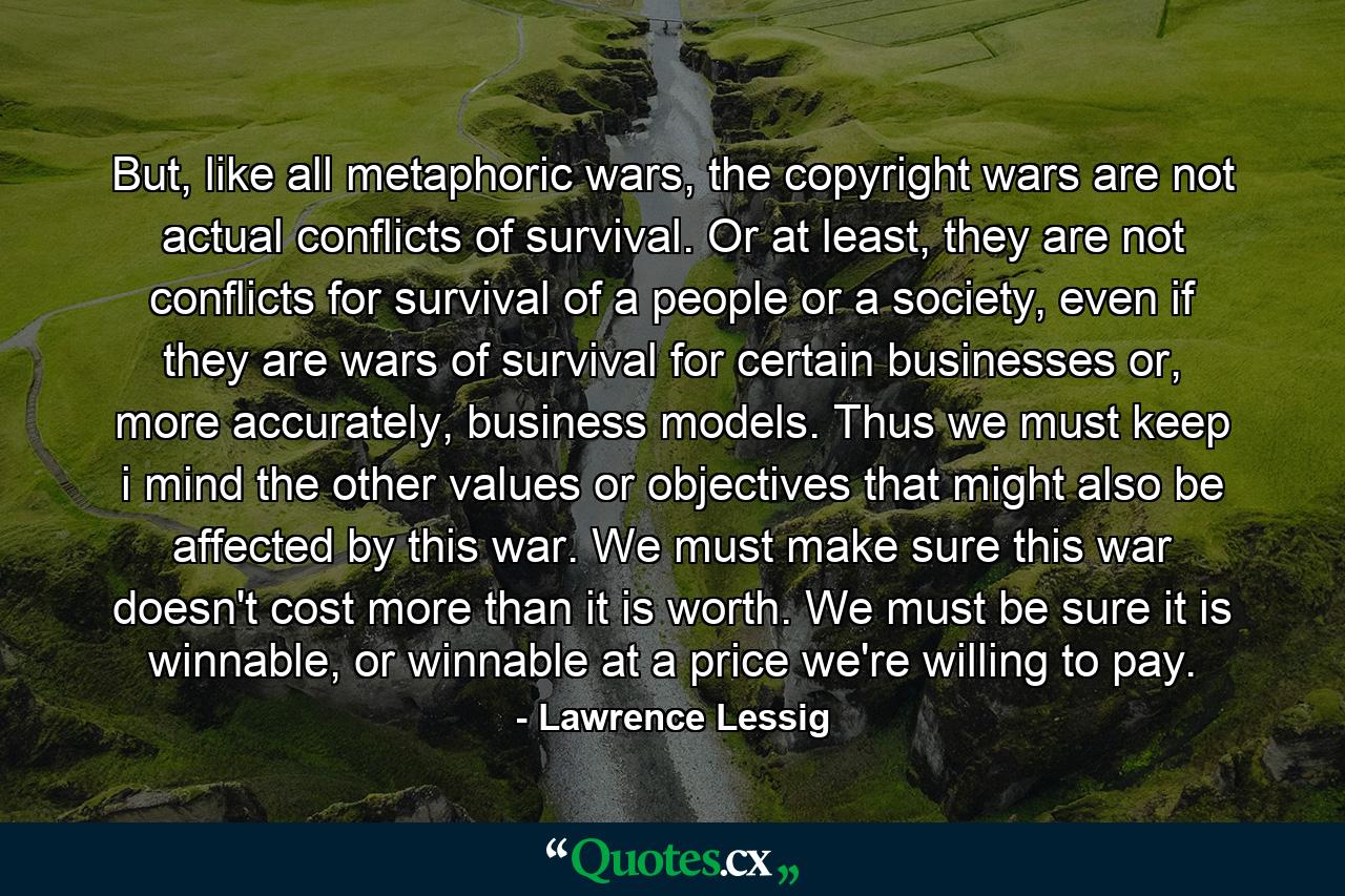 But, like all metaphoric wars, the copyright wars are not actual conflicts of survival. Or at least, they are not conflicts for survival of a people or a society, even if they are wars of survival for certain businesses or, more accurately, business models. Thus we must keep i mind the other values or objectives that might also be affected by this war. We must make sure this war doesn't cost more than it is worth. We must be sure it is winnable, or winnable at a price we're willing to pay. - Quote by Lawrence Lessig