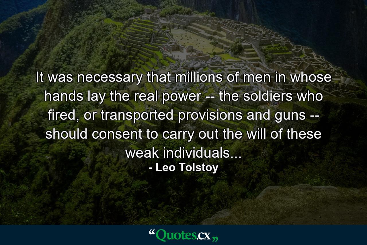 It was necessary that millions of men in whose hands lay the real power -- the soldiers who fired, or transported provisions and guns -- should consent to carry out the will of these weak individuals... - Quote by Leo Tolstoy