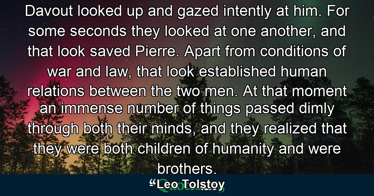 Davout looked up and gazed intently at him. For some seconds they looked at one another, and that look saved Pierre. Apart from conditions of war and law, that look established human relations between the two men. At that moment an immense number of things passed dimly through both their minds, and they realized that they were both children of humanity and were brothers. - Quote by Leo Tolstoy