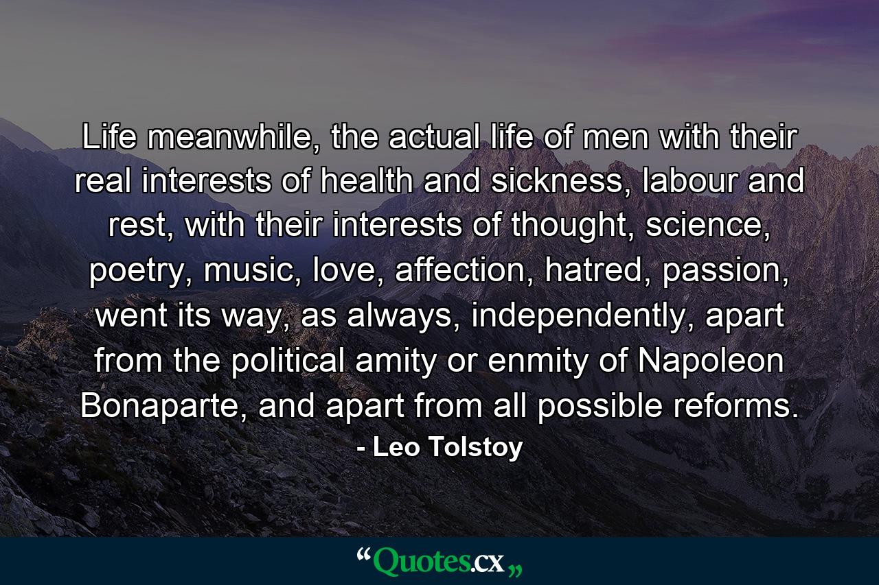 Life meanwhile, the actual life of men with their real interests of health and sickness, labour and rest, with their interests of thought, science, poetry, music, love, affection, hatred, passion, went its way, as always, independently, apart from the political amity or enmity of Napoleon Bonaparte, and apart from all possible reforms. - Quote by Leo Tolstoy