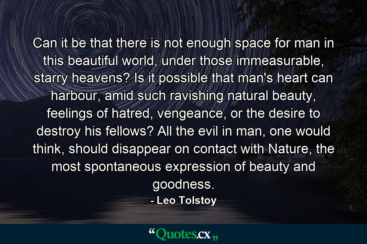 Can it be that there is not enough space for man in this beautiful world, under those immeasurable, starry heavens? Is it possible that man's heart can harbour, amid such ravishing natural beauty, feelings of hatred, vengeance, or the desire to destroy his fellows? All the evil in man, one would think, should disappear on contact with Nature, the most spontaneous expression of beauty and goodness. - Quote by Leo Tolstoy