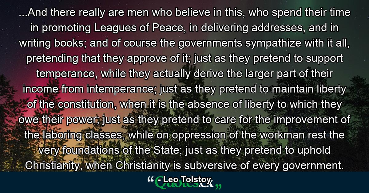 ...And there really are men who believe in this, who spend their time in promoting Leagues of Peace, in delivering addresses, and in writing books; and of course the governments sympathize with it all, pretending that they approve of it; just as they pretend to support temperance, while they actually derive the larger part of their income from intemperance; just as they pretend to maintain liberty of the constitution, when it is the absence of liberty to which they owe their power; just as they pretend to care for the improvement of the laboring classes, while on oppression of the workman rest the very foundations of the State; just as they pretend to uphold Christianity, when Christianity is subversive of every government. - Quote by Leo Tolstoy