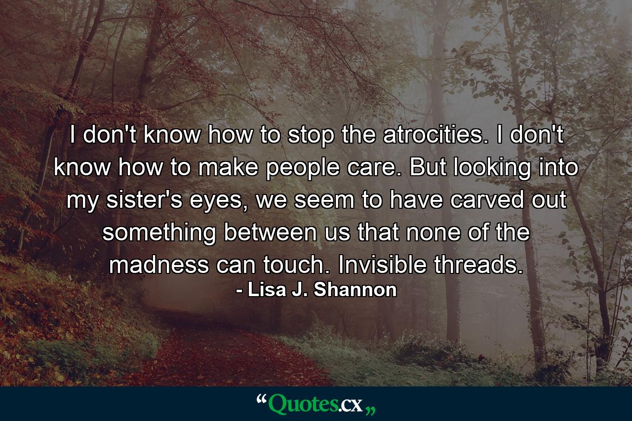 I don't know how to stop the atrocities. I don't know how to make people care. But looking into my sister's eyes, we seem to have carved out something between us that none of the madness can touch. Invisible threads. - Quote by Lisa J. Shannon