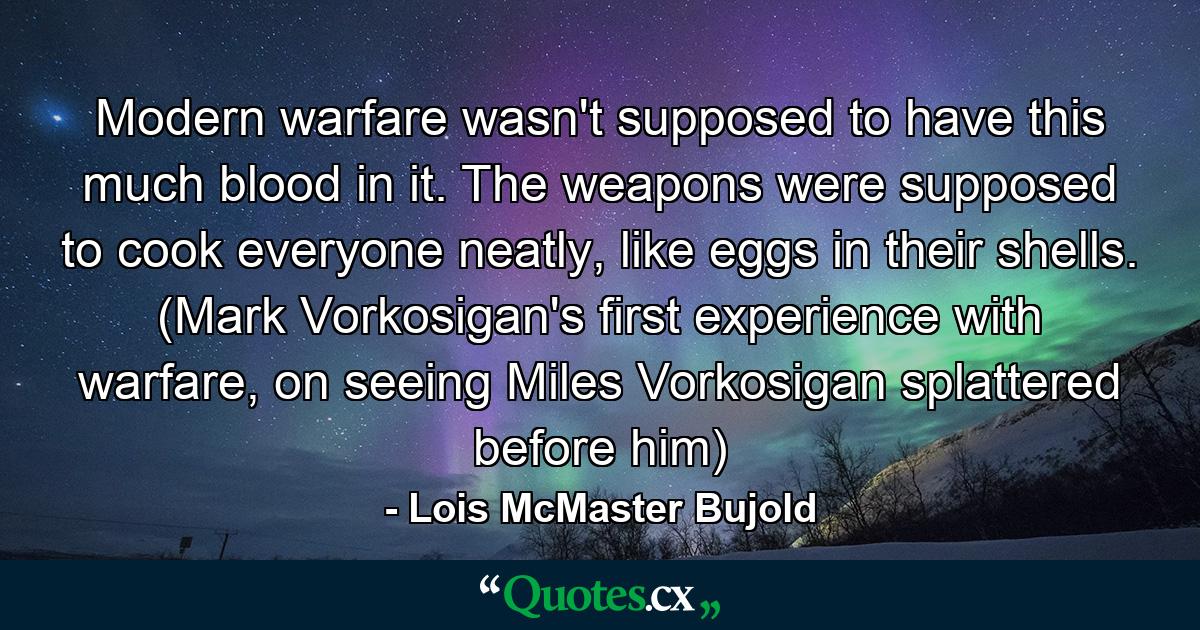 Modern warfare wasn't supposed to have this much blood in it. The weapons were supposed to cook everyone neatly, like eggs in their shells. (Mark Vorkosigan's first experience with warfare, on seeing Miles Vorkosigan splattered before him) - Quote by Lois McMaster Bujold